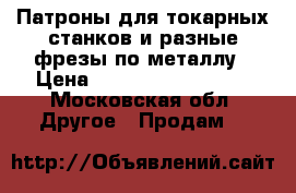 Патроны для токарных станков и разные фрезы по металлу › Цена ­ ................ - Московская обл. Другое » Продам   